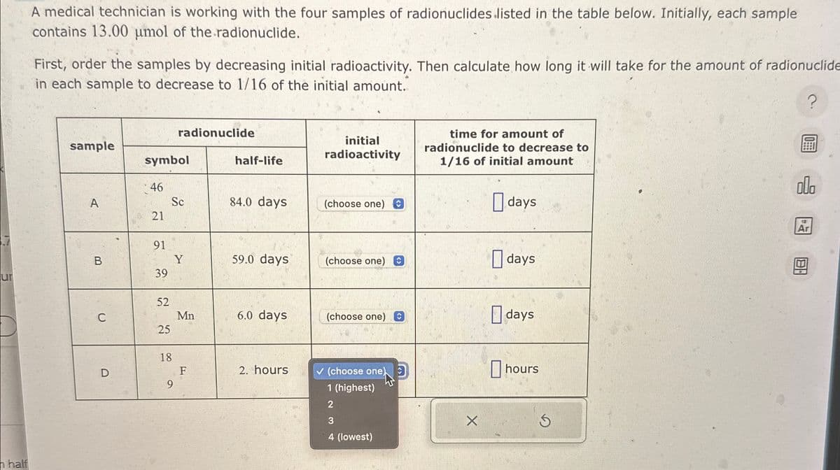 A medical technician is working with the four samples of radionuclides listed in the table below. Initially, each sample
contains 13.00 µmol of the radionuclide.
First, order the samples by decreasing initial radioactivity. Then calculate how long it will take for the amount of radionuclide
in each sample to decrease to 1/16 of the initial amount.
radionuclide
sample
initial
radioactivity
symbol
half-life
46
A
Sc
84.0 days
(choose one)
21
21
time for amount of
radionuclide to decrease to
1/16 of initial amount
☐ days
91
B
Y
59.0 days
(choose one)
☐ days
39
ur
52
C
Mn
6.0 days
(choose one)
☐ days
25
18
D
F
2. hours
(choose one)
hours
9
1 (highest)
half
2
3
4 (lowest)
х
Ar
?