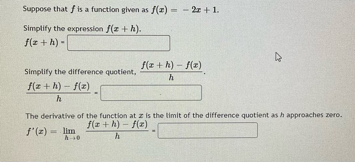 Suppose that f is a function given as f(x) =
- 2x + 1.
Simplify the expression f(x + h).
f(r + h) =
f(r + h) – f(x)
Simplify the difference quotient,
f(r + h) f(x)
The derivative of the function at a is the limit of the difference quotient as h approaches zero.
f(x + h) – f(x)
f'(x) = lim
h>0
h

