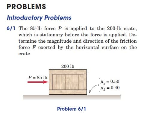 PROBLEMS
Introductory Problems
6/1 The 85-lb force P is applied to the 200-lb crate,
which is stationary before the force is applied. De-
termine the magnitude and direction of the friction
force F exerted by the horizontal surface on the
crate.
200 lb
P = 85 lb
[μ = 0.50
|μ = 0.40
Problem 6/1