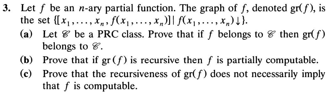 3. Let f be an n-ary partial function. The graph of f, denoted gr(f), is
the set {[x,,.., Xn, f(x,..., x,)] f(x,..., x,)}.
(a) Let 8 be a PRC class. Prove that if f belongs to 8 then gr(f)
belongs to 8.
(b) Prove that if gr (f) is recursive then f is partially computable.
(c) Prove that the recursiveness of gr(f) does not necessarily imply
that f is computable.
