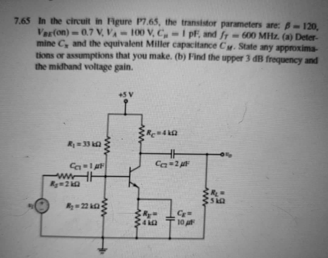 7.65 In the circuit in Figure P7.65, the transistor parameters are: B 120,
Ver(on)=0.7 V, VA 100 V, C -I pF, and fr
mine C, and the equivalent Miller capacitance Cy. State any approxima-
tions or assumptions that you make. (b) Find the upper 3 dB frequency and
the midband voltage gain.
-600 MHz. (a) Deter-
+5 V
R= 33 ka
wwHH
Ry=22 k2
4 k2
10
ww
