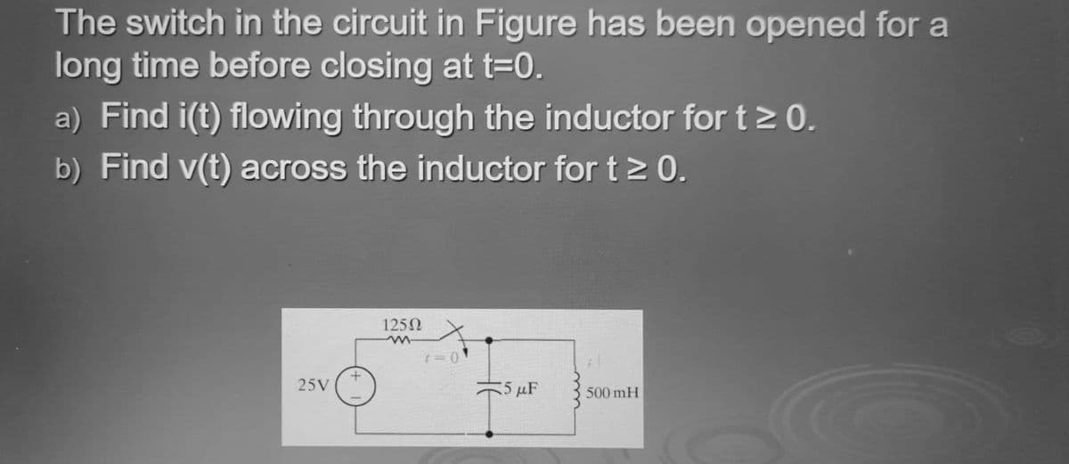 The switch in the circuit in Figure has been opened for a
long time before closing at t=0.
a) Find i(t) flowing through the inductor for t> 0.
b) Find v(t) across the inductor for t> 0.
1250
25V
5 μF
500 mH
