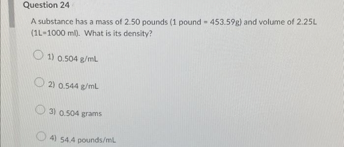 Question 24
A substance has a mass of 2.50 pounds (1 pound = 453.59g) and volume of 2.25L
(1L-1000 ml). What is its density?
1) 0.504 g/mL
2) 0.544 g/mL
3) 0.504 grams
4) 54.4 pounds/mL