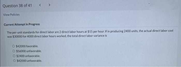 Question 38 of 41
View Policies
Current Attempt in Progress
The per-unit standards for direct labor are 2 direct labor hours at $15 per hour. If in producing 2400 units, the actual direct labor cost
was $30000 for 4000 direct labor hours worked, the total direct labor variance is
O $42000 favorable.
O $56000 unfavorable.
O $2400 unfavorable.
O $42000 unfavorable.