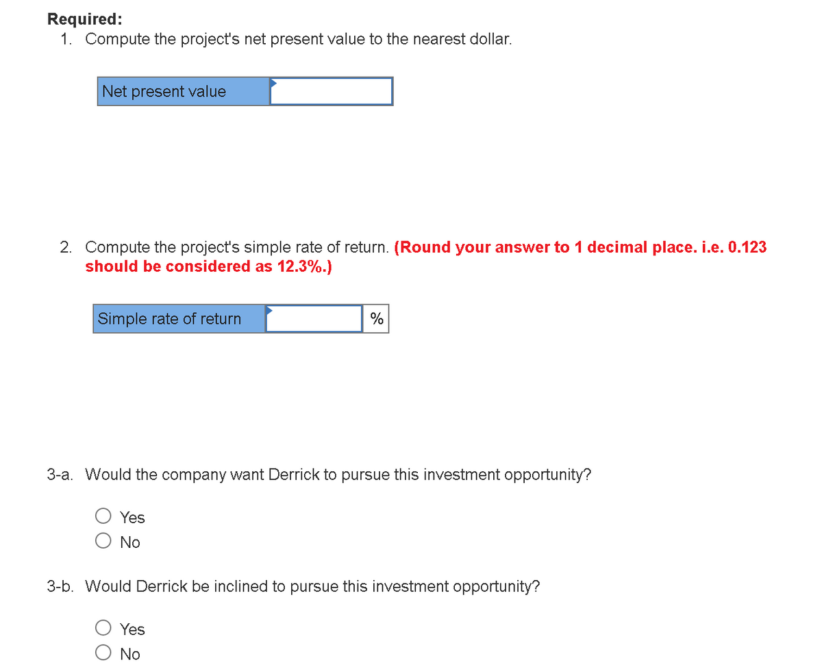 Required:
1. Compute the project's net present value to the nearest dollar.
Net present value
2. Compute the project's simple rate of return. (Round your answer to 1 decimal place. i.e. 0.123
should be considered as 12.3%.)
Simple rate of return
%
3-a. Would the company want Derrick to pursue this investment opportunity?
Yes
No
3-b. Would Derrick be inclined to pursue this investment opportunity?
Yes
No
