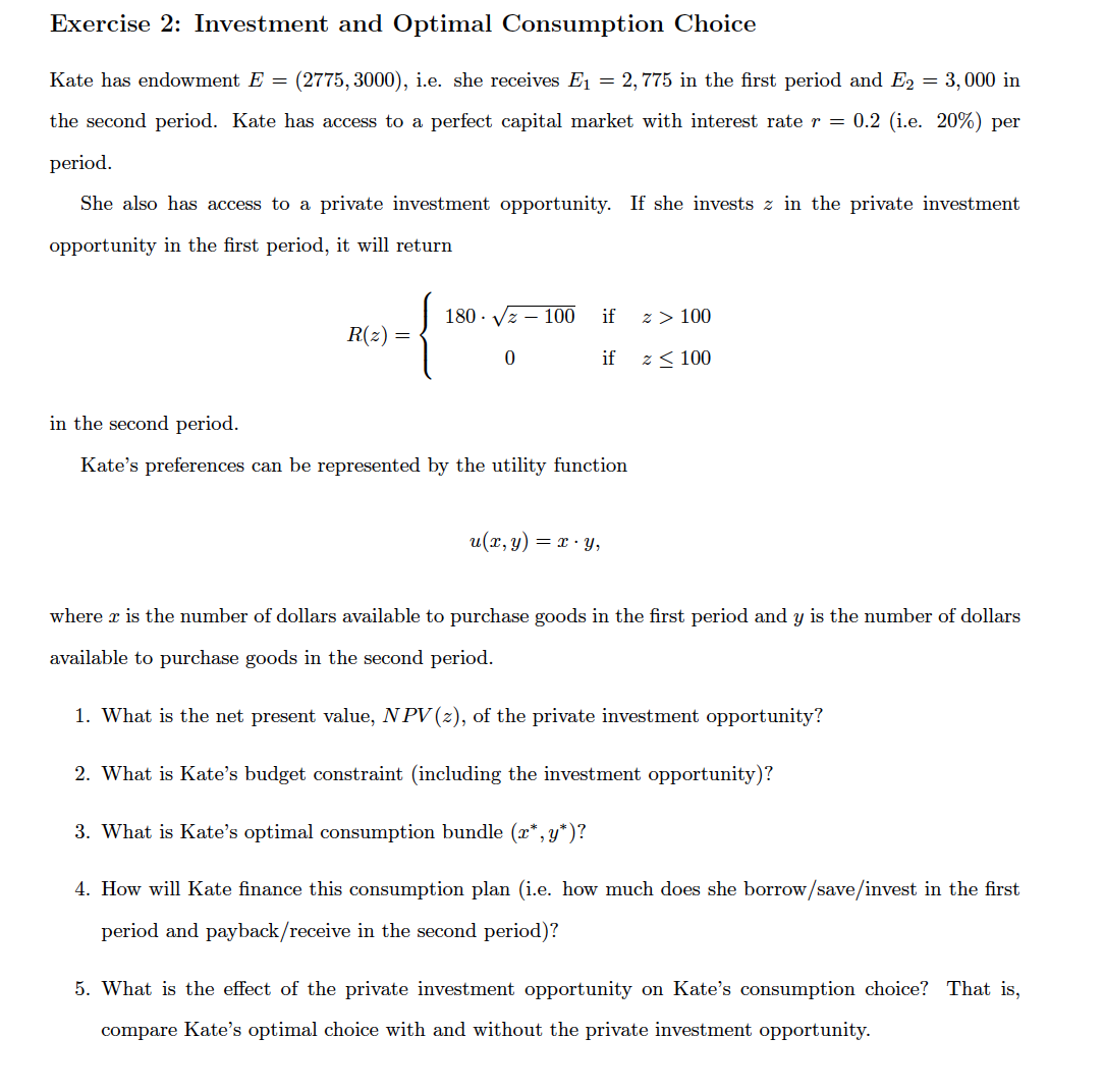 Exercise 2: Investment and Optimal Consumption Choice
Kate has endowment E =
(2775, 3000), i.e. she receives E1 = 2,775 in the first period and E2 = 3, 000 in
the second period. Kate has access to a perfect capital market with interest rate r = 0.2 (i.e. 20%) per
period.
She also has access to a private investment opportunity. If she invests z in the private investment
opportunity in the first period, it will return
180 · Vz – 100
if
z > 100
R(z) =
if
z < 100
in the second period.
Kate's preferences can be represented by the utility function
u(x, y) = x · Y,
where x is the number of dollars available to purchase goods in the first period and y is the number of dollars
available to purchase goods in the second period.
1. What is the net present value, N PV (z), of the private investment opportunity?
2. What is Kate's budget constraint (including the investment opportunity)?
3. What is Kate's optimal consumption bundle (x*, y*)?
4. How will Kate finance this consumption plan (i.e. how much does she borrow/save/invest in the first
period and payback/receive in the second period)?
5. What is the effect of the private investment opportunity on Kate's consumption choice? That is,
compare Kate's optimal choice with and without the private investment opportunity.
