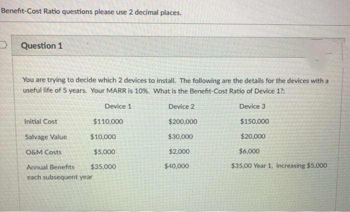 Benefit-Cost Ratio questions please use 2 decimal places.
Question 1
You are trying to decide which 2 devices to install. The following are the details for the devices with a
useful life of 5 years. Your MARR is 10%. What is the Benefit-Cost Ratio of Device 1?:
Device 1
Device 2
Device 3
Initial Cost
$110,000
$200,000
$150,000
Salvage Value
$10,000
$30,000
$20,000
O&M Costs
$5,000
$2,000
$6,000
Annual Benefits
$35,000
$40,000
$35,00 Year 1, increasing $5,000
each subsequent year
