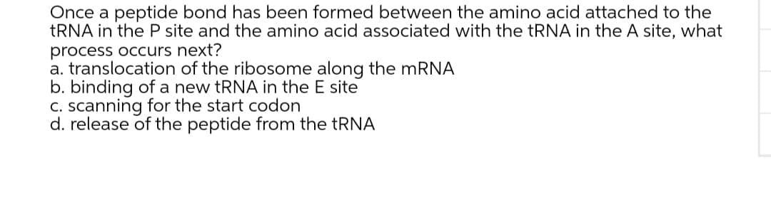 Once a peptide bond has been formed between the amino acid attached to the
TRNA in the P site and the amino acid associated with the TRNA in the A site, what
process occurs next?
a. translocation of the ribosome along the mRNA
b. binding of a new tRNA in the E site
C. scanning for the start codon
d. release of the peptide from the TRNA

