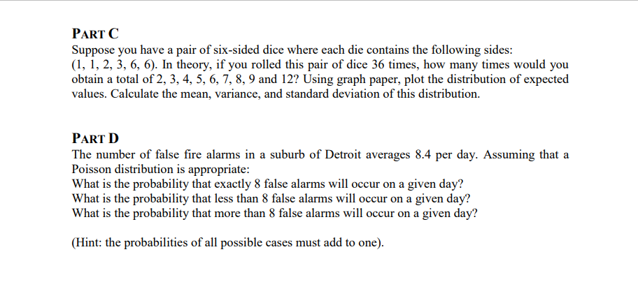 PART C
Suppose you have a pair of six-sided dice where each die contains the following sides:
(1, 1, 2, 3, 6, 6). In theory, if you rolled this pair of dice 36 times, how many times would you
obtain a total of 2, 3, 4, 5, 6, 7, 8, 9 and 12? Using graph paper, plot the distribution of expected
values. Calculate the mean, variance, and standard deviation of this distribution.
PART D
The number of false fire alarms in a suburb of Detroit averages 8.4 per day. Assuming that a
Poisson distribution is appropriate:
What is the probability that exactly 8 false alarms will occur on a given day?
What is the probability that less than 8 false alarms will occur on a given day?
What is the probability that more than 8 false alarms will occur on a given day?
(Hint: the probabilities of all possible cases must add to one).