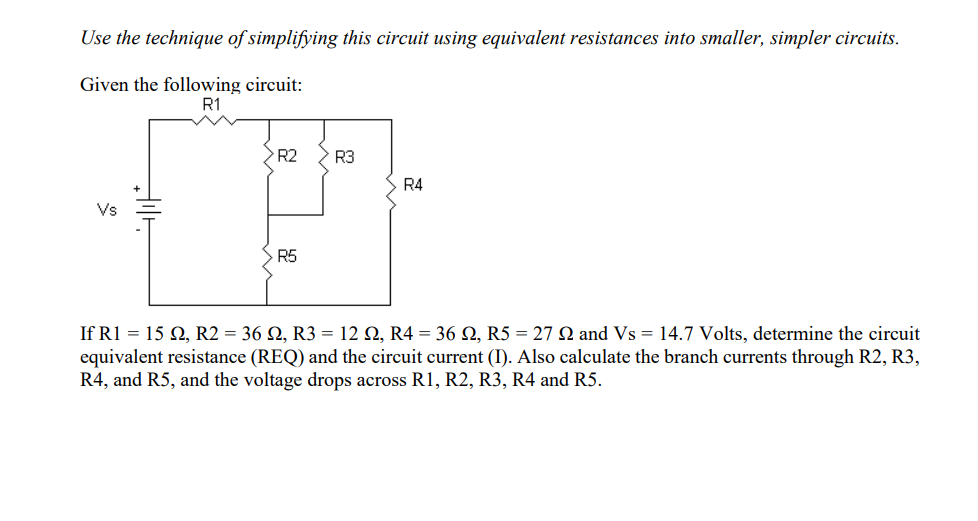 Use the technique of simplifying this circuit using equivalent resistances into smaller, simpler circuits.
Given the following circuit:
R1
Vs
>R2
R5
R3
R4
If R1 = 15 Q2, R2 = 36 22, R3 = 12 22, R4 = 36 Q2, R5 = 27 Q and Vs = 14.7 Volts, determine the circuit
equivalent resistance (REQ) and the circuit current (I). Also calculate the branch currents through R2, R3,
R4, and R5, and the voltage drops across R1, R2, R3, R4 and R5.