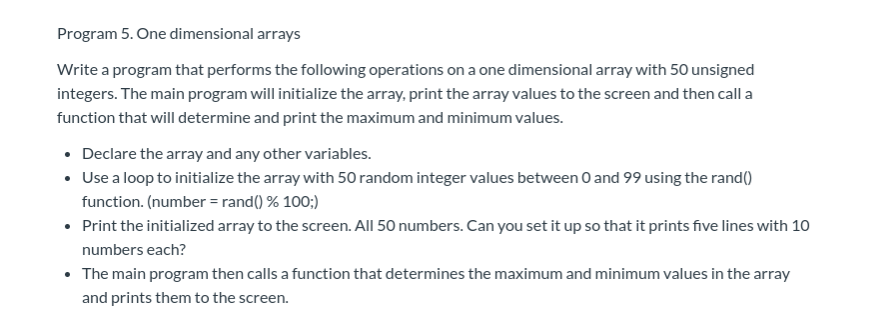Program 5. One dimensional arrays
Write a program that performs the following operations on a one dimensional array with 50 unsigned
integers. The main program will initialize the array, print the array values to the screen and then call a
function that will determine and print the maximum and minimum values.
Declare the array and any other variables.
Use a loop to initialize the array with 50 random integer values between 0 and 99 using the rand)
function. (number = rand) % 100;)
Print the initialized array to the screen. All 50 numbers. Can you set it up so that it prints five lines with 10
numbers each?
The main program then calls a function that determines the maximum and minimum values in the array
and prints them to the screen.
