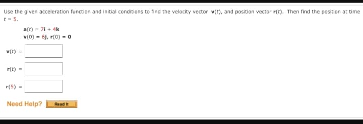 Use the given acceleration function and initial conditions to find the velocity vector v(t), and position vector r(t). Then find the position at time
t = 5.
a(t) = 71 + 4k
v(0) = 6j, r(0) = 0
v(t) =
r(t) =
r(5) =
Need Help?
Read It
