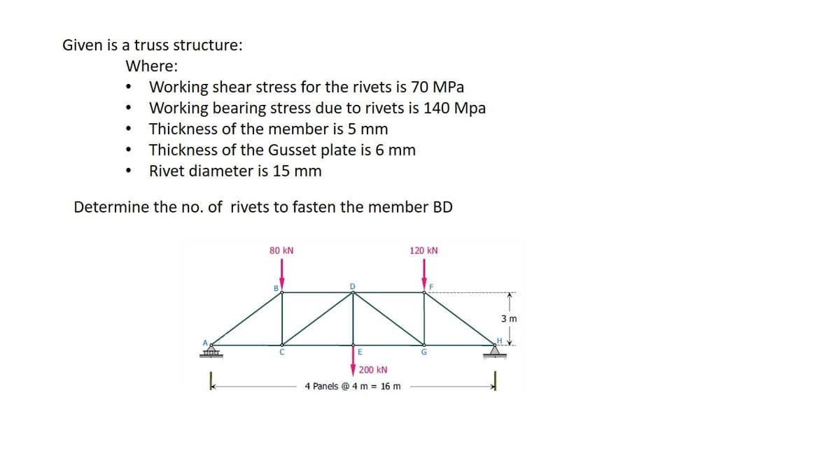 Given is a truss structure:
Where:
Working shear stress for the rivets is 70 MPa
Working bearing stress due to rivets is 140 Mpa
Thickness of the member is 5 mm
Thickness of the Gusset plate is 6 mm
Rivet diameter is 15 mm
Determine the no. of rivets to fasten the member BD
80 kN
120 kN
B.
3 m
E
200 kN
4 Panels @ 4 m = 16 m
