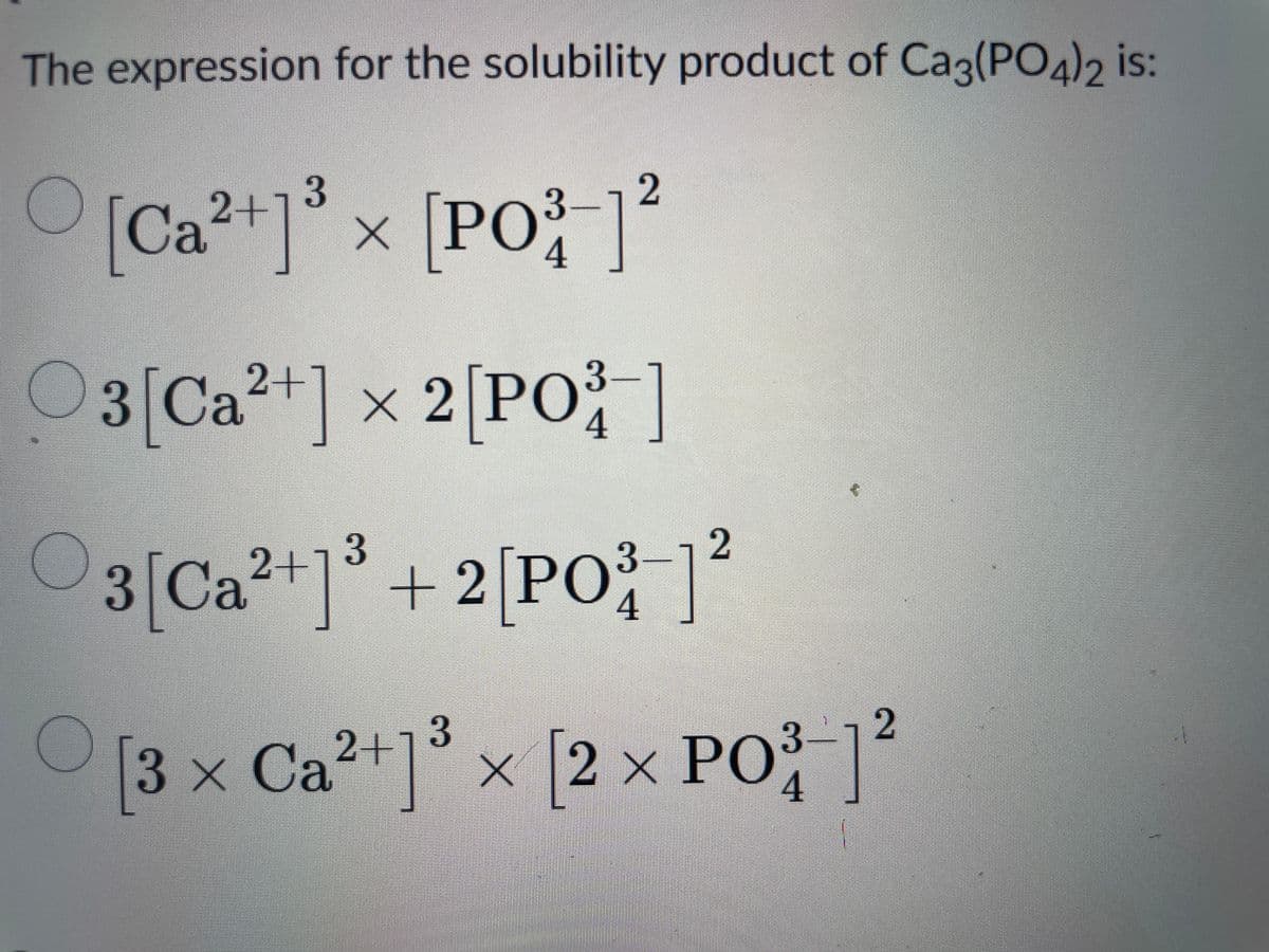 The expression for the solubility product of Ca3(PO4)2 is:
2+1 3
2
[Ca²+]³ x [PO³ ]²
3-
4
2+
3-
03 [Ca²+] × 2 [PO³-]
4
2+
3
3 [Ca ²+1³ + 2[PO³ ]²
2
3-
4
3-
2
[3 × Ca²+]³ × [2 × PO³-]²
4