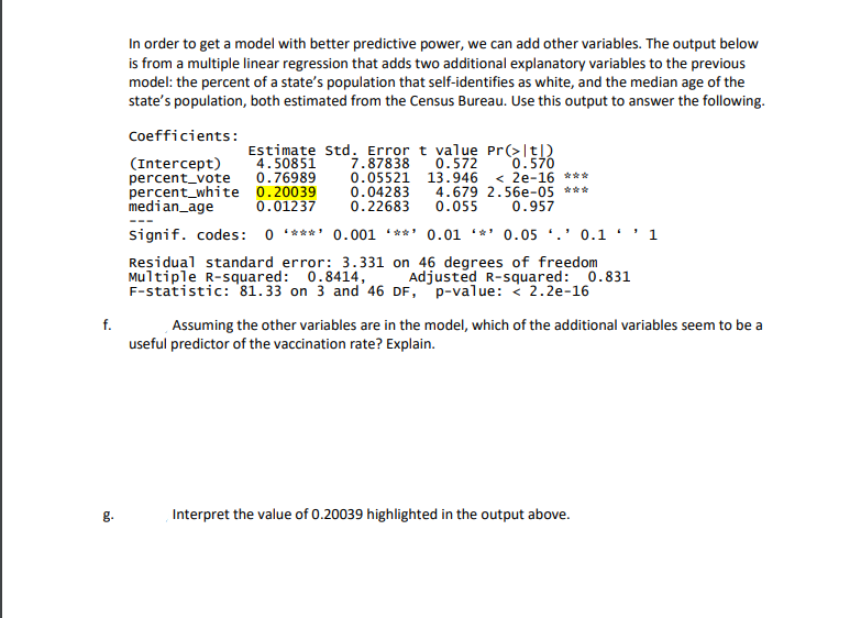 In order to get a model with better predictive power, we can add other variables. The output below
is from a multiple linear regression that adds two additional explanatory variables to the previous
model: the percent of a state's population that self-identifies as white, and the median age of the
state's population, both estimated from the Census Bureau. Use this output to answer the following.
Coefficients:
Estimate Std. Error t value Pr(>|t|)
4.50851
0.76989
7.87838 0.572
0.05521 13.946 < 2e-16 ***
0.04283 4.679 2.56e-05 ***
0.22683
0.570
(Intercept)
percent_vote
percent_white 0.20039
median_age
0.01237
0.055
0.957
signif. codes: 0 ****' 0.001 ***' 0.01 *** 0.05 *.' 0.1 · ' 1
Residual standard error: 3.331 on 46 degrees of freedom
Multiple R-squared: 0.8414,
F-statistic: 81.33 on 3 and 46 DF, p-value: < 2.2e-16
Adjusted R-squared: 0.831
f.
Assuming the other variables are in the model, which of the additional variables seem to be a
useful predictor of the vaccination rate? Explain.
g.
Interpret the value of 0.20039 highlighted in the output above.
