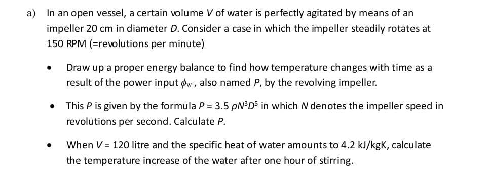 a)
In an open vessel, a certain volume V of water is perfectly agitated by means of an
impeller 20 cm in diameter D. Consider a case in which the impeller steadily rotates at
150 RPM (=revolutions per minute)
Draw up a proper energy balance to find how temperature changes with time as a
result of the power input øw, also named P, by the revolving impeller.
This P is given by the formula P = 3.5 PN³DS in which N denotes the impeller speed in
revolutions per second. Calculate P.
When V = 120 litre and the specific heat of water amounts to 4.2 kJ/kgK, calculate
the temperature increase of the water after one hour of stirring.
