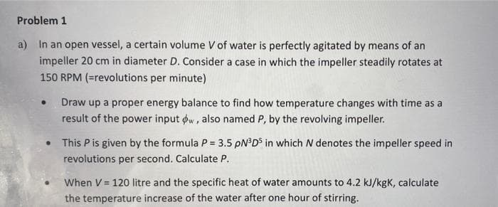 Problem 1
a) In an open vessel, a certain volume V of water is perfectly agitated by means of an
impeller 20 cm in diameter D. Consider a case in which the impeller steadily rotates at
150 RPM (=revolutions per minute)
Draw up a proper energy balance to find how temperature changes with time as a
result of the power input øw, also named P, by the revolving impeller.
• This Pis given by the formula P = 3.5 PN°D° in which N denotes the impeller speed in
revolutions per second. Calculate P.
When V = 120 litre and the specific heat of water amounts to 4.2 kJ/kgK, calculate
the temperature increase of the water after one hour of stirring.
