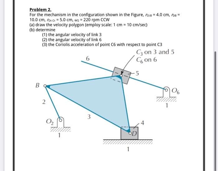 Problem 2.
For the mechanism in the configuration shown in the Figure, ro:8 = 4.0 cm, roB =
10.0 cm, ros co = 5.0 cm, wz = 220 rpm CCW
(a) draw the velocity polygon (employ scale: 1 cm = 10 cm/sec)
(b) determine
(1) the angular velocity of link 3
(2) the angular velocity of link 6
(3) the Coriolis acceleration of point C6 with respect to point C3
C3 on 3 and 5
C6 on 6
-5
B
06
2
3
4
1
