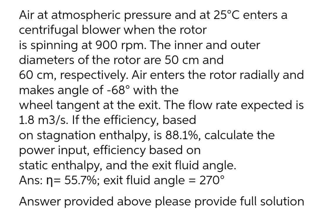 Air at atmospheric pressure and at 25°C enters a
centrifugal blower when the rotor
is spinning at 900 rpm. The inner and outer
diameters of the rotor are 50 cm and
60 cm, respectively. Air enters the rotor radially and
makes angle of -68° with the
wheel tangent at the exit. The flow rate expected is
1.8 m3/s. If the efficiency, based
on stagnation enthalpy, is 88.1%, calculate the
power input, efficiency based on
static enthalpy, and the exit fluid angle.
Ans: n= 55.7%; exit fluid angle = 270°
Answer provided above please provide full solution
