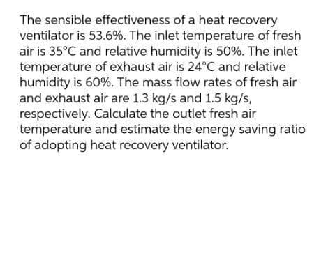 The sensible effectiveness of a heat recovery
ventilator is 53.6%. The inlet temperature of fresh
air is 35°C and relative humidity is 50%. The inlet
temperature of exhaust air is 24°C and relative
humidity is 60%. The mass flow rates of fresh air
and exhaust air are 1.3 kg/s and 1.5 kg/s,
respectively. Calculate the outlet fresh air
temperature and estimate the energy saving ratio
of adopting heat recovery ventilator.
