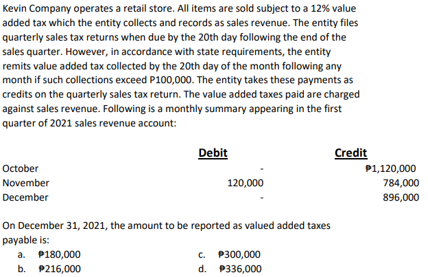 Kevin Company operates a retail store. All items are sold subject to a 12% value
added tax which the entity collects and records as sales revenue. The entity files
quarterly sales tax returns when due by the 20th day following the end of the
sales quarter. However, in accordance with state requirements, the entity
remits value added tax collected by the 20th day of the month following any
month if such collections exceed P100,000. The entity takes these payments as
credits on the quarterly sales tax return. The value added taxes paid are charged
against sales revenue. Following is a monthly summary appearing in the first
quarter of 2021 sales revenue account:
October
November
December
Debit
a. $180,000
b. $216,000
120,000
On December 31, 2021, the amount to be reported as valued added taxes
payable is:
C.
$300,000
d. P336,000
Credit
$1,120,000
784,000
896,000