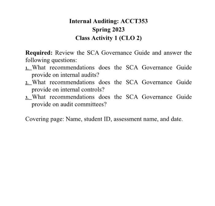 Internal Auditing: ACCT353
Spring 2023
Class Activity 1 (CLO 2)
Required: Review the SCA Governance Guide and answer the
following questions:
1. What recommendations does the SCA Governance Guide
provide on internal audits?
2. What recommendations does the SCA Governance Guide
provide on internal controls?
3. What recommendations does the SCA Governance Guide
provide on audit committees?
Covering page: Name, student ID, assessment name, and date.
