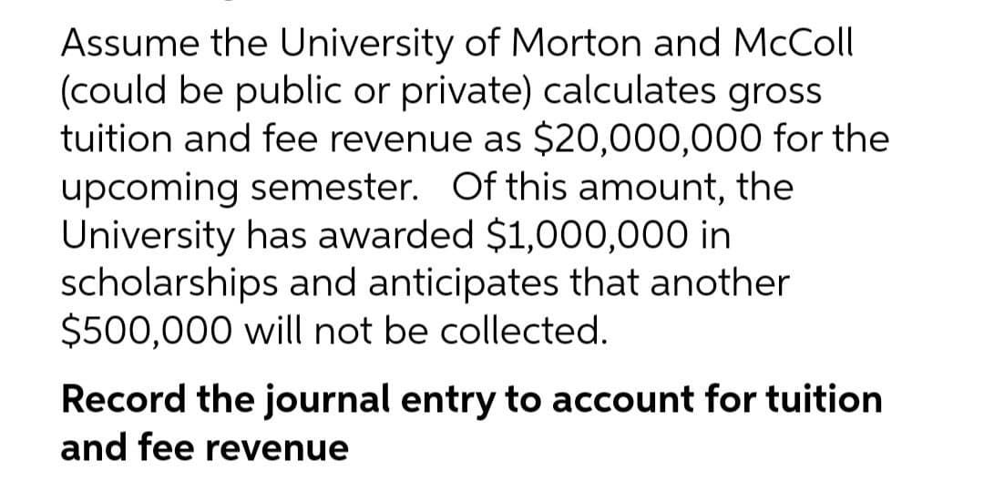 Assume the University of Morton and McColl
(could be public or private) calculates gross
tuition and fee revenue as $20,000,000 for the
upcoming semester. Of this amount, the
University has awarded $1,000,000 in
scholarships and anticipates that another
$500,000 will not be collected.
Record the journal entry to account for tuition
and fee revenue
