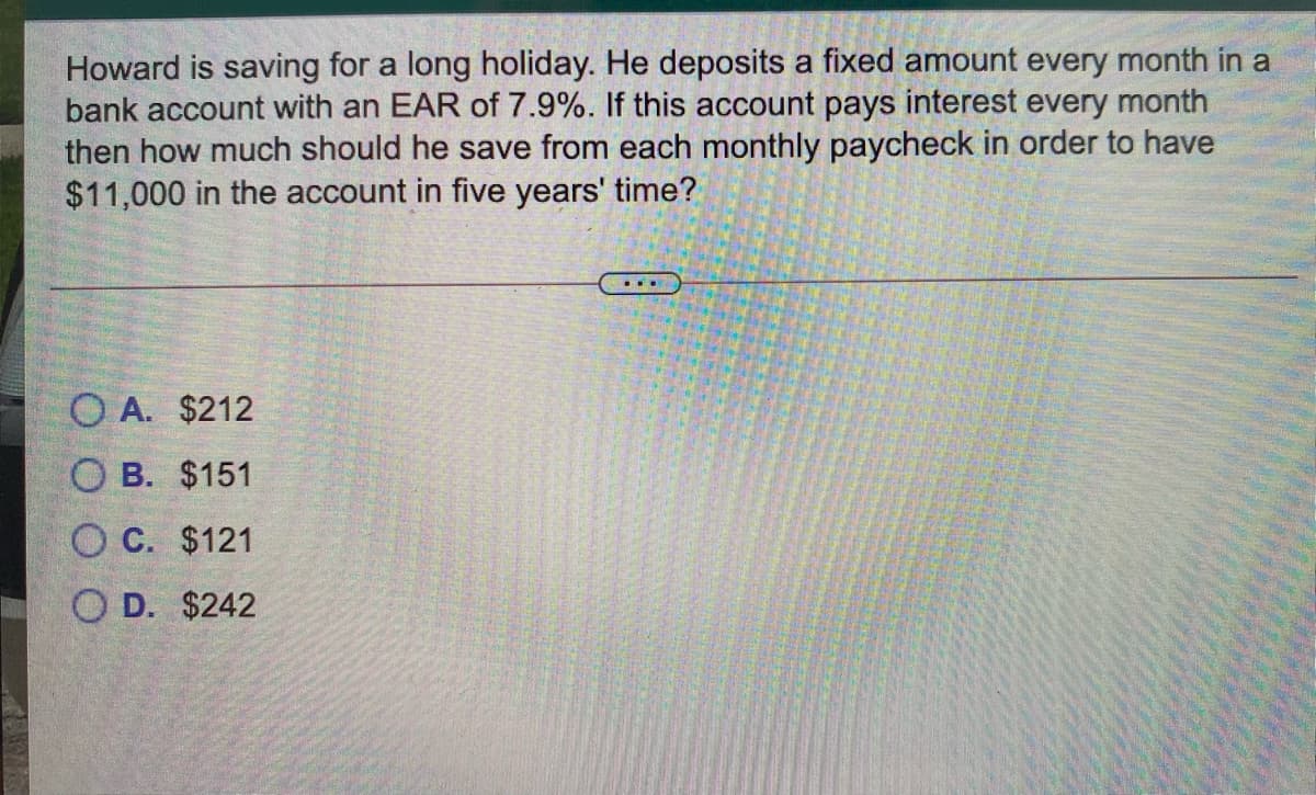 Howard is saving for a long holiday. He deposits a fixed amount every month in a
bank account with an EAR of 7.9%. If this account pays interest every month
then how much should he save from each monthly paycheck in order to have
$11,000 in the account in five years' time?
O A. $212
O B. $151
O C. $121
O D. $242
