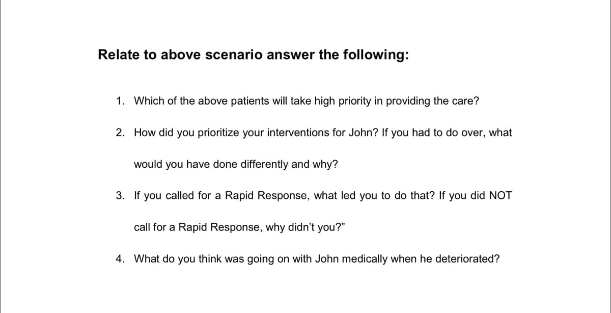 Relate to above scenario answer the following:
1. Which of the above patients will take high priority in providing the care?
2. How did you prioritize your interventions for John? If you had to do over, what
would you have done differently and why?
3. If you called for a Rapid Response, what led you to do that? If you did NOT
call for a Rapid Response, why didn't you?"
4. What do you think was going on with John medically when he deteriorated?

