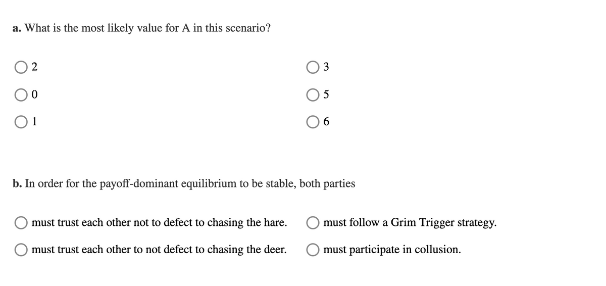 a. What is the most likely value for A in this scenario?
02
0
01
3
must trust each other not to defect to chasing the hare.
must trust each other to not defect to chasing the deer.
5
6
b. In order for the payoff-dominant equilibrium to be stable, both parties
must follow a Grim Trigger strategy.
must participate in collusion.