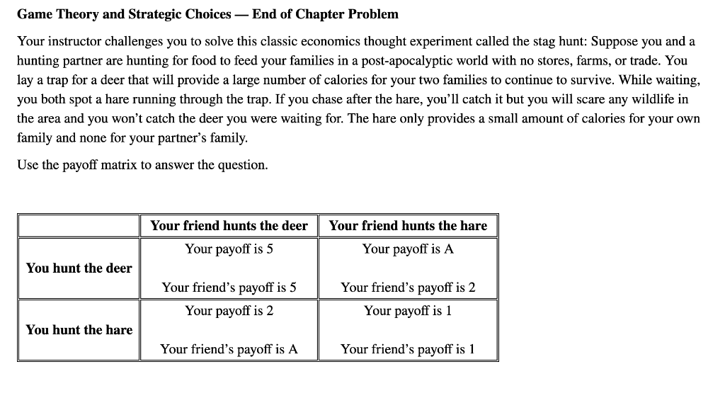 Game Theory and Strategic Choices - End of Chapter Problem
Your instructor challenges you to solve this classic economics thought experiment called the stag hunt: Suppose you and a
hunting partner are hunting for food to feed your families in a post-apocalyptic world with no stores, farms, or trade. You
lay a trap for a deer that will provide a large number of calories for your two families to continue to survive. While waiting,
you both spot a hare running through the trap. If you chase after the hare, you'll catch it but you will scare any wildlife in
the area and you won't catch the deer you were waiting for. The hare only provides a small amount of calories for your own
family and none for your partner's family.
Use the payoff matrix to answer the question.
You hunt the deer
You hunt the hare
Your friend hunts the deer
Your payoff is 5
Your friend's payoff is 5
Your payoff is 2
Your friend's payoff is A
Your friend hunts the hare
Your payoff is A
Your friend's payoff is 2
Your payoff is 1
Your friend's payoff is 1
