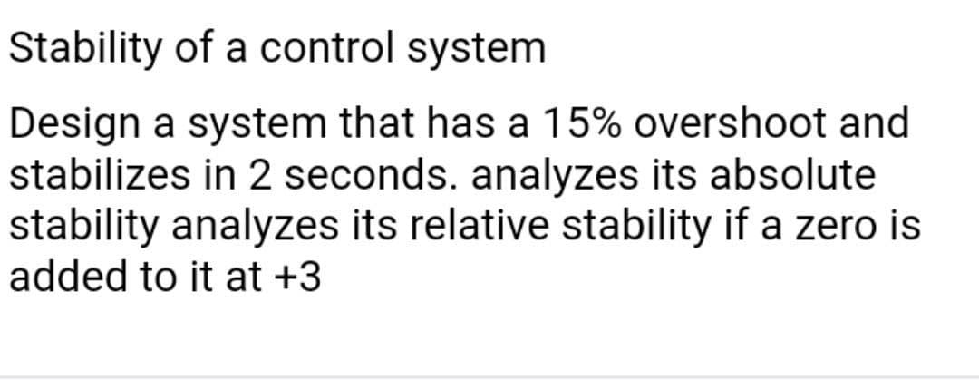 Stability of a control system
Design a system that has a 15% overshoot and
stabilizes in 2 seconds. analyzes its absolute
stability analyzes its relative stability if a zero is
added to it at +3