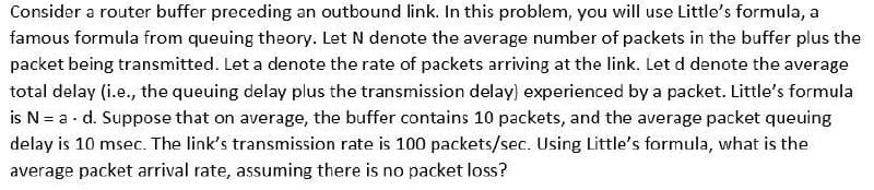 Consider a router buffer preceding an outbound link. In this problem, you will use Little's formula, a
famous formula from queuing theory. Let N denote the average number of packets in the buffer plus the
packet being transmitted. Let a denote the rate of packets arriving at the link. Let d denote the average
total delay (i.e., the queuing delay plus the transmission delay) experienced by a packet. Little's formula
is N = a. d. Suppose that on average, the buffer contains 10 packets, and the average packet queuing
delay is 10 msec. The link's transmission rate is 100 packets/sec. Using Little's formula, what is the
average packet arrival rate, assuming there is no packet loss?
