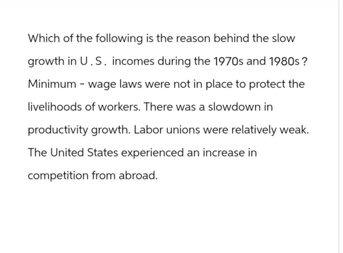 Which of the following is the reason behind the slow
growth in U.S. incomes during the 1970s and 1980s?
Minimum - wage laws were not in place to protect the
livelihoods of workers. There was a slowdown in
productivity growth. Labor unions were relatively weak.
The United States experienced an increase in
competition from abroad.