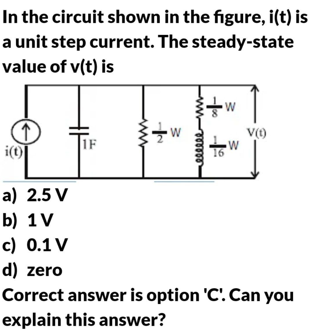 In the circuit shown in the figure, i(t) is
a unit step current. The steady-state
value of v(t) is
i(t)
a) 2.5 V
b) 1V
c) 0.1 V
d) zero
1F
wwww
W
eeeeee
-0-19
W
W
V(t)
Correct answer is option 'C'. Can you
explain this answer?