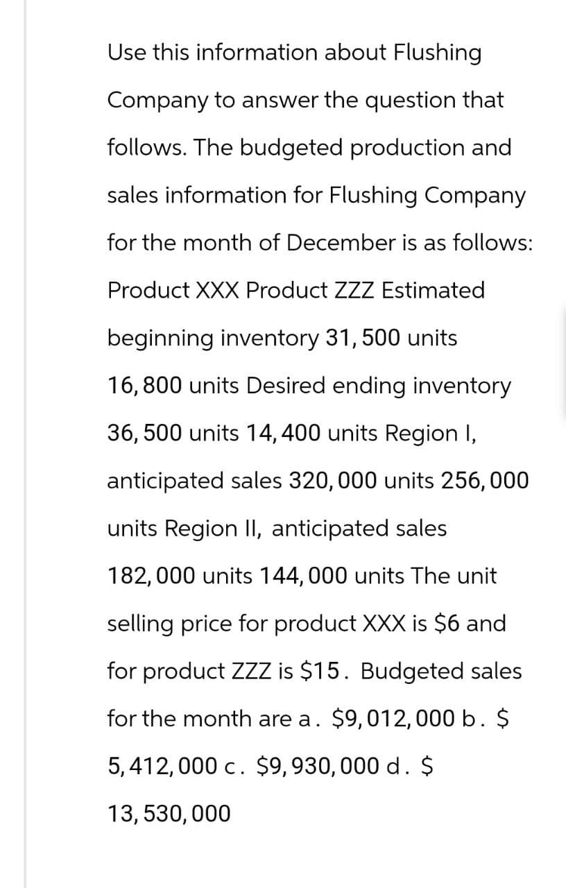 Use this information about Flushing
Company to answer the question that
follows. The budgeted production and
sales information for Flushing Company
for the month of December is as follows:
Product XXX Product ZZZ Estimated
beginning inventory 31, 500 units
16,800 units Desired ending inventory
36,500 units 14, 400 units Region I,
anticipated sales 320, 000 units 256, 000
units Region II, anticipated sales
182,000 units 144,000 units The unit
selling price for product XXX is $6 and
for product ZZZ is $15. Budgeted sales
for the month are a. $9,012, 000 b. $
5,412,000 c. $9,930, 000 d. $
13, 530,000
