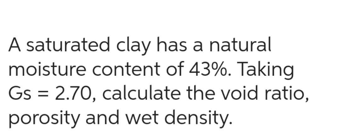 A saturated clay has a natural
moisture content of 43%. Taking
Gs = 2.70, calculate the void ratio,
porosity and wet density.