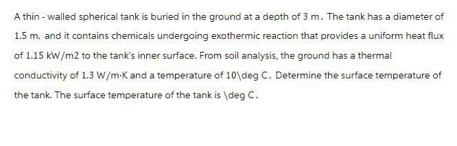 A thin - walled spherical tank is buried in the ground at a depth of 3 m. The tank has a diameter of
1.5 m, and it contains chemicals undergoing exothermic reaction that provides a uniform heat flux
of 1.15 kW/m2 to the tank's inner surface. From soil analysis, the ground has a thermal
conductivity of 1.3 W/m-K and a temperature of 10\deg C. Determine the surface temperature of
the tank. The surface temperature of the tank is \deg C.