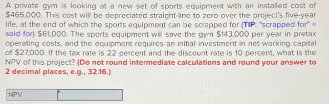 A private gym is looking at a new set of sports equipment with an installed cost of
$465,000. This cost will be depreciated straight-line to zero over the project's five-year
life, at the end of which the sports equipment can be scrapped for (TIP: "scrapped for" =
sold for) $61,000. The sports equipment will save the gym $143,000 per year in pretax
operating costs, and the equipment requires an initial investment in net working capital
of $27,000. If the tax rate is 22 percent and the discount rate is 10 percent, what is the
NPV of this project? (Do not round intermediate calculations and round your answer to
2 decimal places, e.g., 32.16.)
NPV