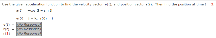 Use the given acceleration function to find the velocity vector v(t), and position vector r(t). Then find the position at time t = 3.
a(t) = -cos ti - sin tj
v(0) =j+ k, r(0) = i
v(t) = (No Response)
r(t) = (No Response)
r(3): (No Response)