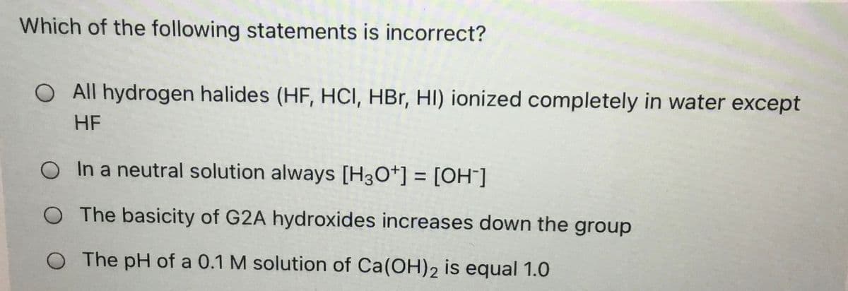 Which of the following statements is incorrect?
All hydrogen halides (HF, HCI, HBr, HI) ionized completely in water except
HF
O In a neutral solution always [H3O*] = [OH"]
%3D
O The basicity of G2A hydroxides increases down the group
O The pH of a 0.1 M solution of Ca(OH)2 is equal 1.0
