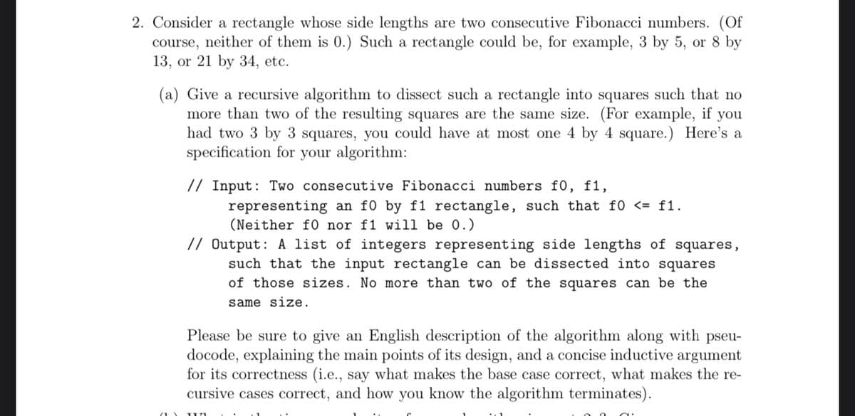 2. Consider a rectangle whose side lengths are two consecutive Fibonacci numbers. (Of
course, neither of them is 0.) Such a rectangle could be, for example, 3 by 5, or 8 by
13, or 21 by 34, etc.
(a) Give a recursive algorithm to dissect such a rectangle into squares such that no
more than two of the resulting squares are the same size. (For example, if you
had two 3 by 3 squares, you could have at most one 4 by 4 square.) Here's a
specification for your algorithm:
// Input: Two consecutive Fibonacci numbers f0, f1,
representing an f0 by f1 rectangle, such that f0 <= f1.
(Neither f0 nor f1 will be 0.)
// Output: A list of integers representing side lengths of squares,
such that the input rectangle can be dissected into squares
of those sizes. No more than two of the squares can be the
same size.
Please be sure to give an English description of the algorithm along with pseu-
docode, explaining the main points of its design, and a concise inductive argument
for its correctness (i.e., say what makes the base case correct, what makes the re-
cursive cases correct, and how you know the algorithm terminates).
T