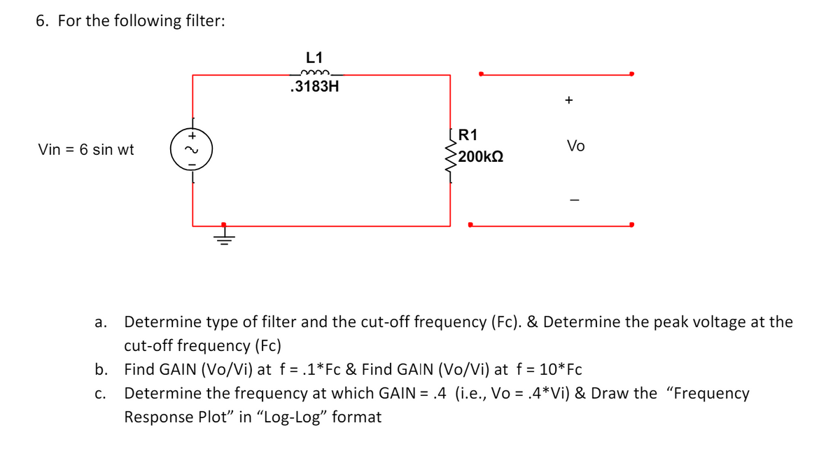 6. For the following filter:
Vin = 6 sin wt
2
L1
0000.
.3183H
+
R1
Vo
200ΚΩ
a.
Determine type of filter and the cut-off frequency (Fc). & Determine the peak voltage at the
cut-off frequency (Fc)
b. Find GAIN (Vo/Vi) at f = .1*Fc & Find GAIN (Vo/Vi) at f = 10*Fc
C.
Determine the frequency at which GAIN = .4 (i.e., Vo = .4*Vi) & Draw the "Frequency
Response Plot" in "Log-Log" format