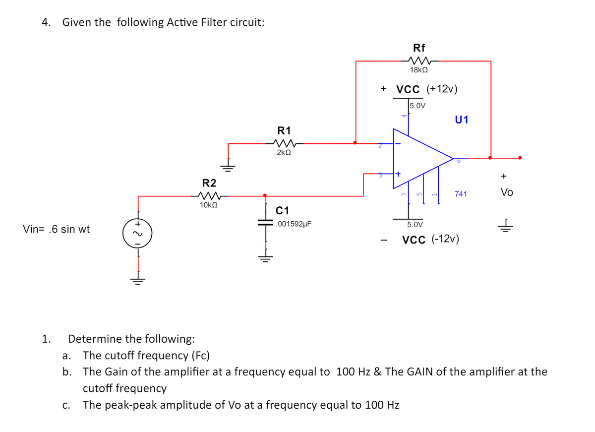 4. Given the following Active Filter circuit:
Vin= .6 sin wt
R2
w
R1
w
2ΚΩ
Rf
ww
18ΚΩ
+ VCC (+12v)
5.0V
U1
+
741
Vo
10ΚΩ
C1
.001592μF
5.0V
VCC (-12v)
1.
Determine the following:
a.
The cutoff frequency (Fc)
b. The Gain of the amplifier at a frequency equal to 100 Hz & The GAIN of the amplifier at the
cutoff frequency
C.
The peak-peak amplitude of Vo at a frequency equal to 100 Hz