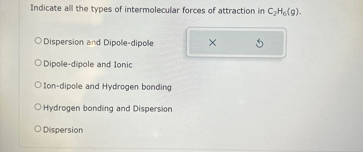 Indicate all the types of intermolecular forces of attraction in C₂H6(g).
O Dispersion and Dipole-dipole
O Dipole-dipole and Ionic
O Ion-dipole and Hydrogen bonding
O Hydrogen bonding and Dispersion
O Dispersion
X
Ś