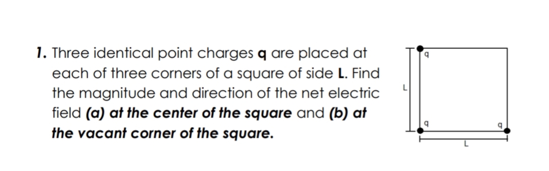 1. Three identical point charges q are placed at
each of three corners of a square of side L. Find
the magnitude and direction of the net electric
field (a) at the center of the square and (b) at
the vacant corner of the square.
