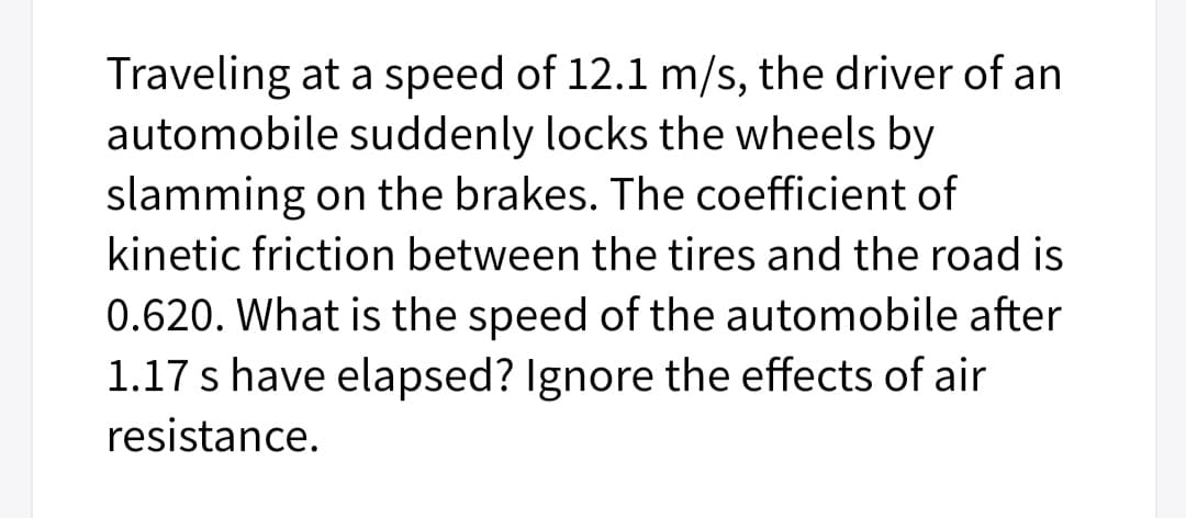 Traveling at a speed of 12.1 m/s, the driver of an
automobile suddenly locks the wheels by
slamming on the brakes. The coefficient of
kinetic friction between the tires and the road is
0.620. What is the speed of the automobile after
1.17 s have elapsed? Ignore the effects of air
resistance.
