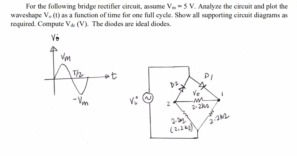 For the following bridge rectifier circuit, assume Vm = 5 V. Analyze the circuit and plot the
waveshape Vo (t) as a function of time for one full cycle. Show all supporting circuit diagrams as
required. Compute Vde (V). The diodes are ideal diodes.
Võ
Vm
The
PI
D2
Vo
- Vm
2. 2h2
2-22
(2.2ks)
2.212
