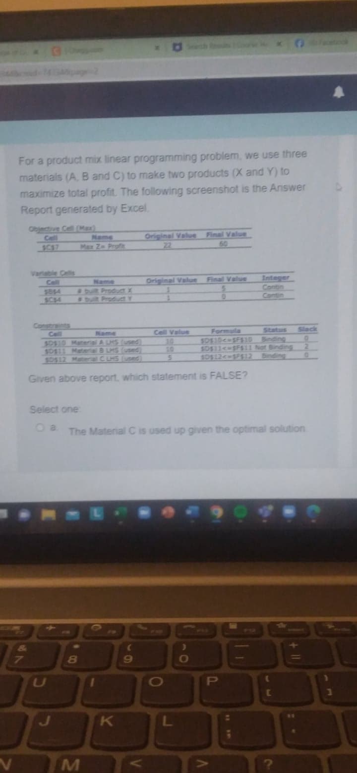 V
For a product mix linear programming problem, we use three
materials (A, B and C) to make two products (X and Y) to
maximize total profit. The following screenshot is the Answer
Report generated by Excel.
Cell
Name
$0$10 Material A LHS (used)
Name
Max Zn Profie
Select one
8
M
Given above report, which statement is FALSE?
1
K
(
Original Value Final Value
22
The Material C is used up given the optimal solution
9
Original Value Final Value
5
0
V
Cell Value
5
O
Status
Slack
0
$D$10-$F$10 Binding
$0$11<-$F$11 Not Binding 2
SD$12<-$F$12 Binding
)
O
TE
P
IN
DED
V
Integer
Contin
T
G
(
[
7
1
1