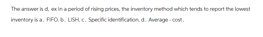 The answer is d, ex In a period of rising prices, the inventory method which tends to report the lowest
inventory is a. FIFO. b. LISH. c. Specific identification. d. Average - cost.